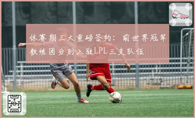 休赛期三大重磅签约：前世界冠军教练团分别入驻LPL三支队伍