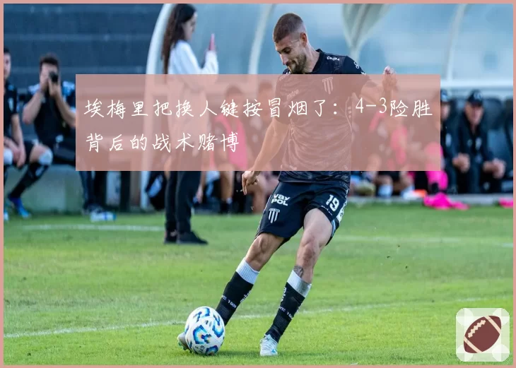 埃梅里把换人键按冒烟了：4-3险胜背后的战术赌博