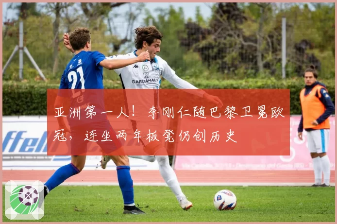 亚洲第一人！李刚仁随巴黎卫冕欧冠，连坐两年板凳仍创历史