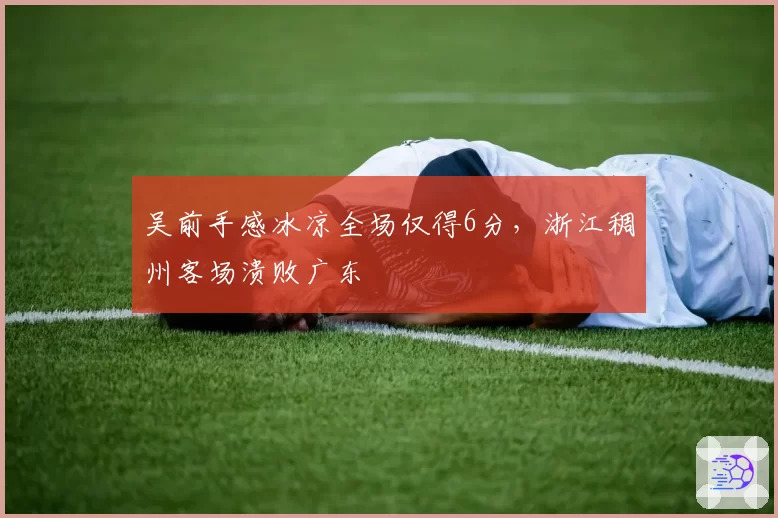 吴前手感冰凉全场仅得6分，浙江稠州客场溃败广东