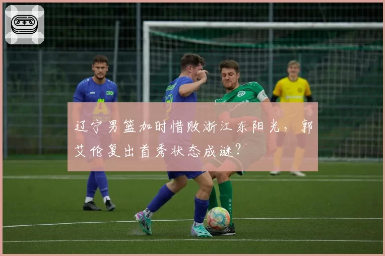 辽宁男篮加时惜败浙江东阳光,郭艾伦复出首秀状态成谜?