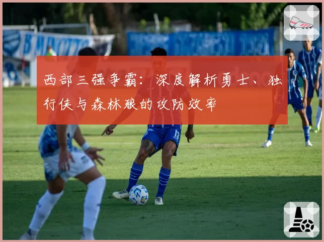 西部三强争霸：深度解析勇士、独行侠与森林狼的攻防效率