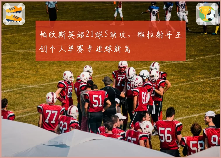 帕欣斯英超21球5助攻,维拉射手王创个人单赛季进球新高