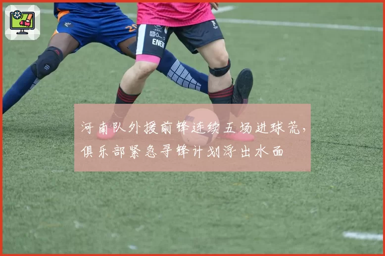 河南队外援前锋连续五场进球荒，俱乐部紧急寻锋计划浮出水面