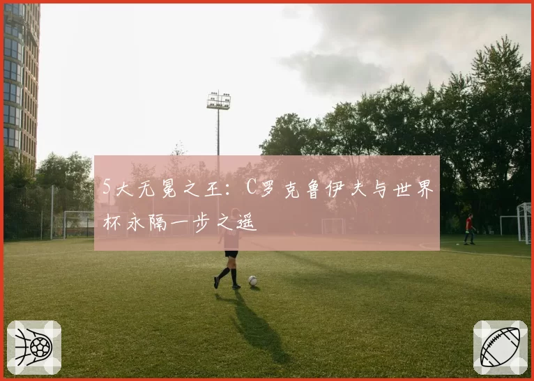 5大无冕之王:C罗克鲁伊夫与世界杯永隔一步之遥