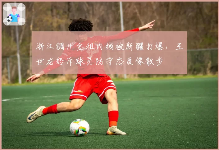 浙江稠州金租内线被新疆打爆,王世龙怒斥球员防守态度像散步