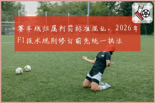 赛车线归属判罚标准混乱，2026年F1技术规则修订前先统一执法