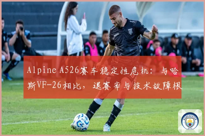 Alpine A526赛车稳定性危机:与哈斯VF-26相比,退赛率与技术故障根源分析