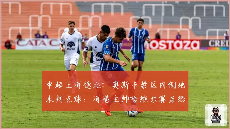 中超上海德比：奥斯卡禁区内倒地未判点球，海港主帅哈维尔赛后怒斥裁判组