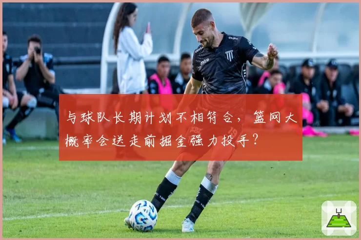 与球队长期计划不相符合,篮网大概率会送走前掘金强力投手?