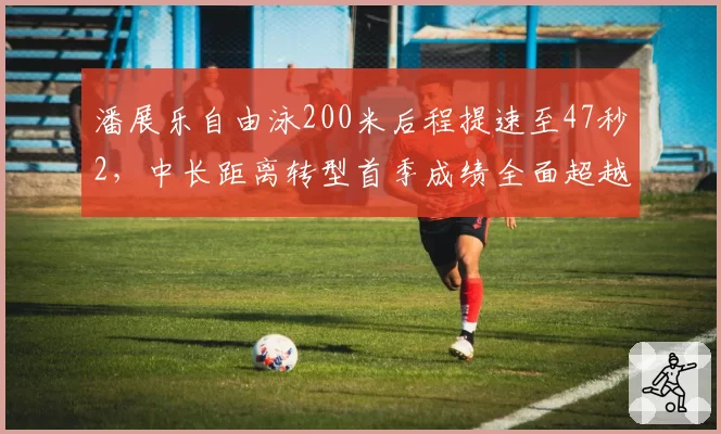 潘展乐自由泳200米后程提速至47秒2,中长距离转型首季成绩全面超越同阶段孙杨