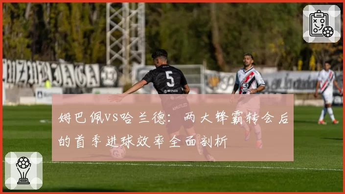 姆巴佩vs哈兰德:两大锋霸转会后的首季进球效率全面剖析