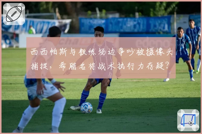 西西帕斯与教练场边争吵被摄像头捕捉,希腊名将战术执行力存疑?