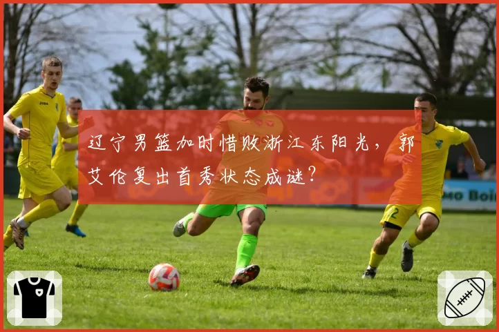 辽宁男篮加时惜败浙江东阳光,郭艾伦复出首秀状态成谜?