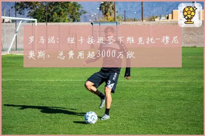 罗马诺:纽卡接近签下维克托-穆尼奥斯,总费用超3000万欧