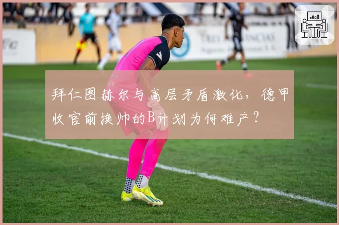 拜仁图赫尔与高层矛盾激化，德甲收官前换帅的B计划为何难产？