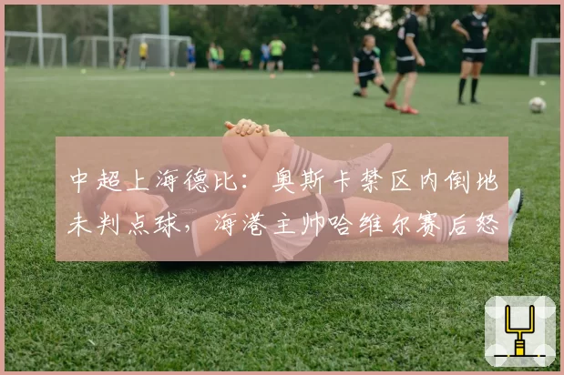 中超上海德比：奥斯卡禁区内倒地未判点球，海港主帅哈维尔赛后怒斥裁判组
