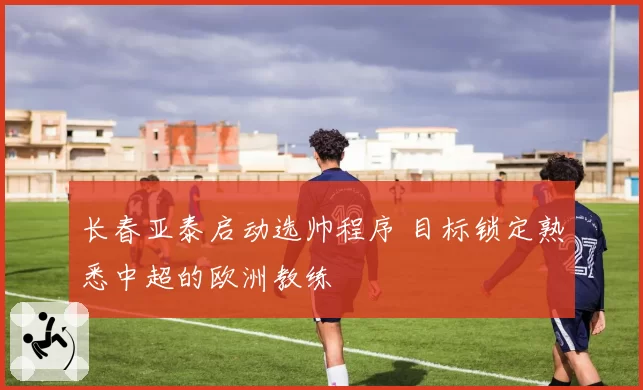 长春亚泰启动选帅程序 目标锁定熟悉中超的欧洲教练