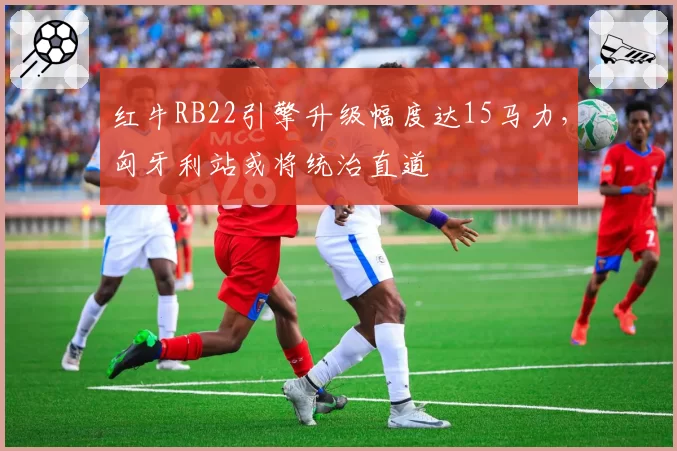 红牛RB22引擎升级幅度达15马力，匈牙利站或将统治直道