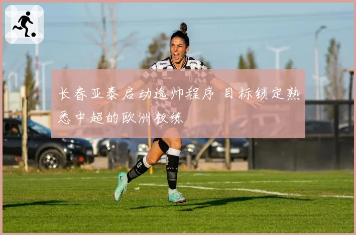 长春亚泰启动选帅程序 目标锁定熟悉中超的欧洲教练