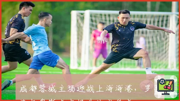 成都蓉城主场迎战上海海港，罗慕洛与奥斯卡中场斗法成焦点