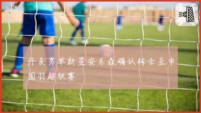 丹麦男单新星安东森确认转会至中国羽超联赛