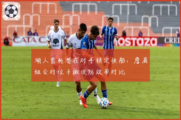 湖人首轮潜在对手锁定快船,詹眉组合对位卡椒攻防效率对比