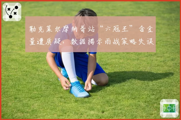 勒克莱尔摩纳哥站“六冠王”含金量遭质疑，数据揭示雨战策略失误