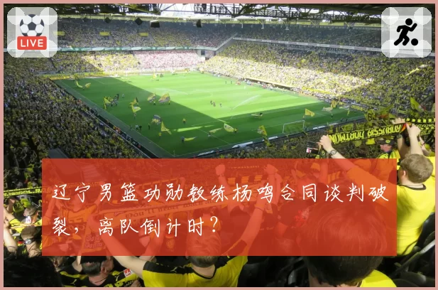 辽宁男篮功勋教练杨鸣合同谈判破裂，离队倒计时？