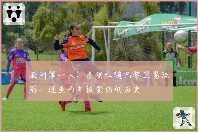 亚洲第一人！李刚仁随巴黎卫冕欧冠，连坐两年板凳仍创历史