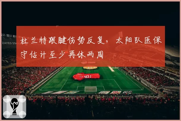 杜兰特跟腱伤势反复，太阳队医保守估计至少再休两周