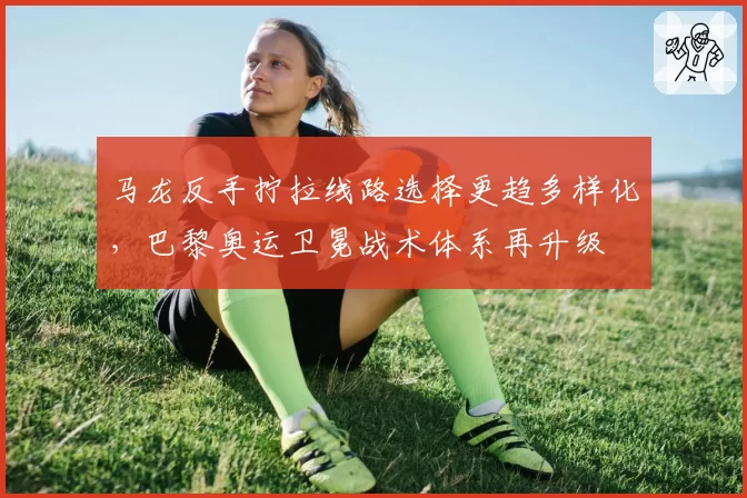 马龙反手拧拉线路选择更趋多样化,巴黎奥运卫冕战术体系再升级
