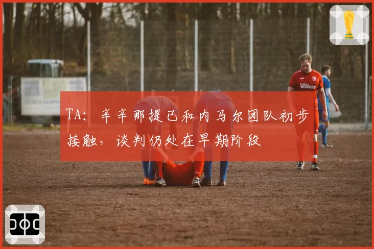 TA：辛辛那提已和内马尔团队初步接触，谈判仍处在早期阶段