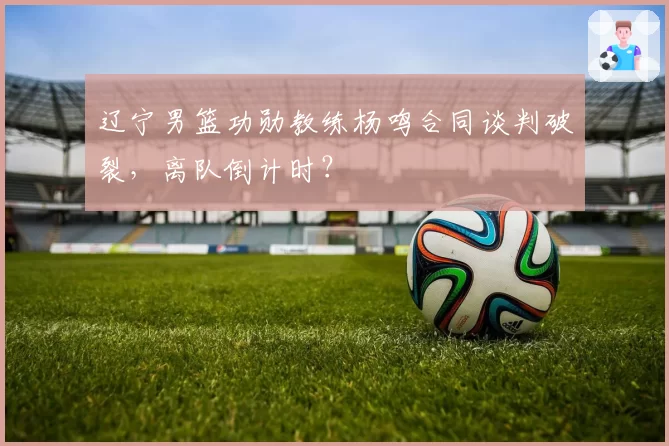 辽宁男篮功勋教练杨鸣合同谈判破裂，离队倒计时？