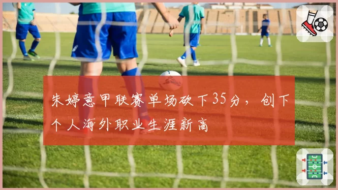 朱婷意甲联赛单场砍下35分，创下个人海外职业生涯新高