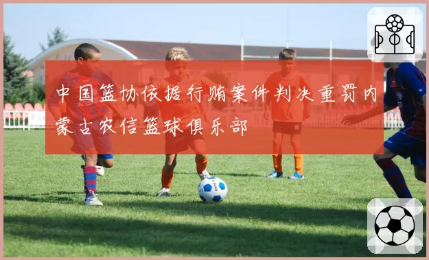 中国篮协依据行贿案件判决重罚内蒙古农信篮球俱乐部