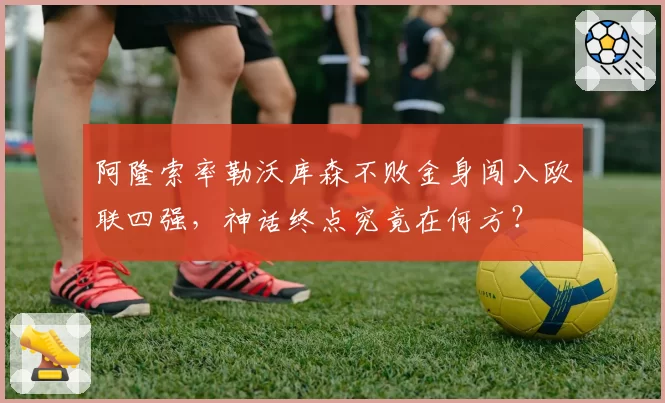 阿隆索率勒沃库森不败金身闯入欧联四强，神话终点究竟在何方？