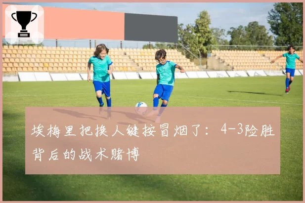 埃梅里把换人键按冒烟了：4-3险胜背后的战术赌博